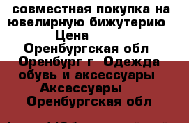 совместная покупка на ювелирную бижутерию › Цена ­ 300 - Оренбургская обл., Оренбург г. Одежда, обувь и аксессуары » Аксессуары   . Оренбургская обл.